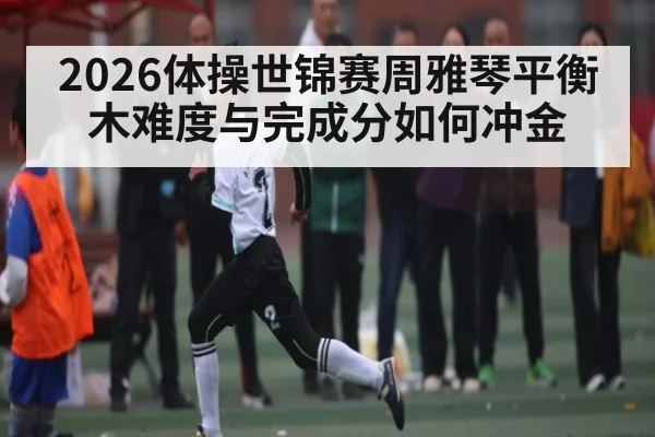2026体操世锦赛周雅琴平衡木难度与完成分如何冲金